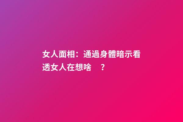 女人面相：通過身體暗示看透女人在想啥？